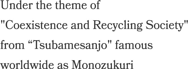Under the theme of Coexistence 
and Recycling Society from Tsubamesanjo famous worldwide as Monozukuri