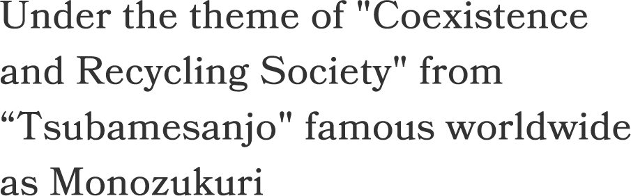 Under the theme of Coexistence 
and Recycling Society from Tsubamesanjo famous worldwide as Monozukuri